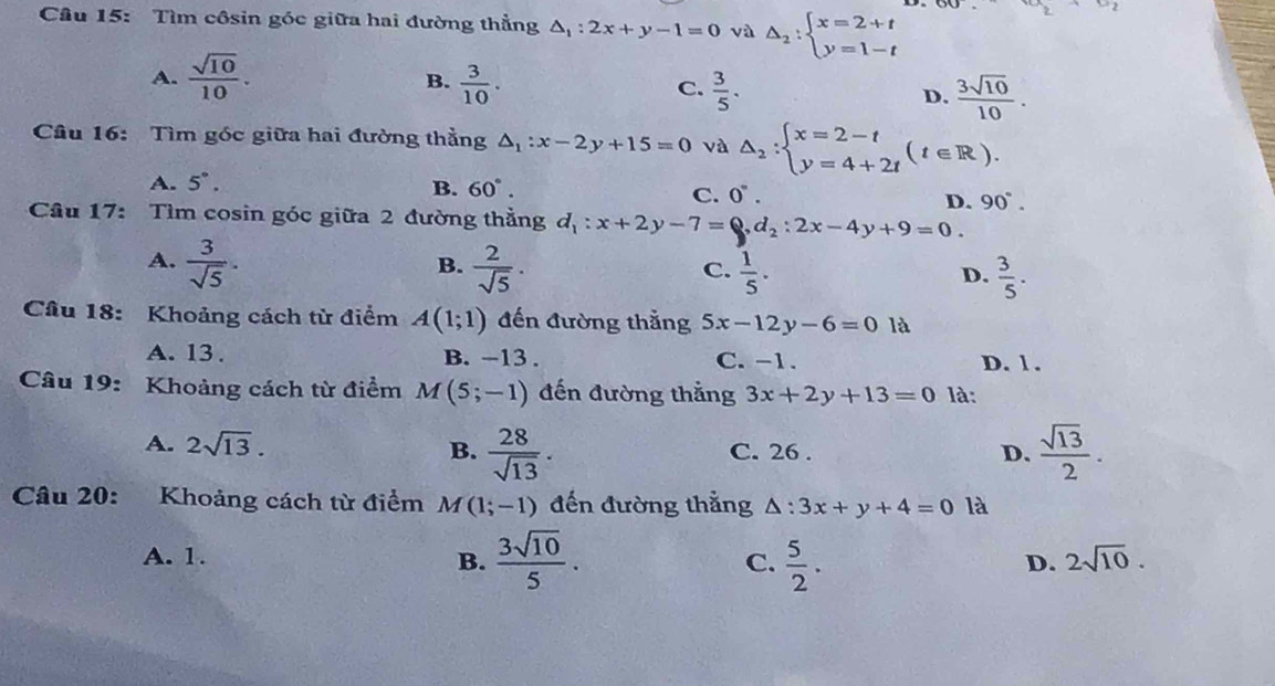 Tìm côsin góc giữa hai đường thẳng △ _1:2x+y-1=0 và Delta _2:beginarrayl x=2+t y=1-tendarray.
a_2+a_2
B.
A.  sqrt(10)/10 .  3/10 .  3/5 . D.  3sqrt(10)/10 .
C.
Câu 16: Tìm góc giữa hai đường thẳng △ _1:x-2y+15=0 và △ _2:beginarrayl x=2-t y=4+2tendarray. (t∈ R).
A. 5°. B. 60°.
C. 0°.
D. 90°.
Cầu 17: Tìm cosin góc giữa 2 đường thẳng d_1:x+2y-7=0,d_2:2x-4y+9=0.
B.
A.  3/sqrt(5) ·  2/sqrt(5) .  1/5 .  3/5 .
C.
D.
Câu 18: Khoảng cách từ điểm A(1;1) đến đường thắng 5x-12y-6=0 là
A. 13 . B. -13 . C. -1. D. 1 .
Câu 19: Khoảng cách từ điểm / M(5;-1) đến đường thắng 3x+2y+13=0 là:
A. 2sqrt(13). B.  28/sqrt(13) . C. 26 . D.  sqrt(13)/2 .
Câu 20: Khoảng cách từ điểm M (1;-1) đến đường thẳng △ :3x+y+4=0 là
A. 1. B.  3sqrt(10)/5 . C.  5/2 .
D. 2sqrt(10).