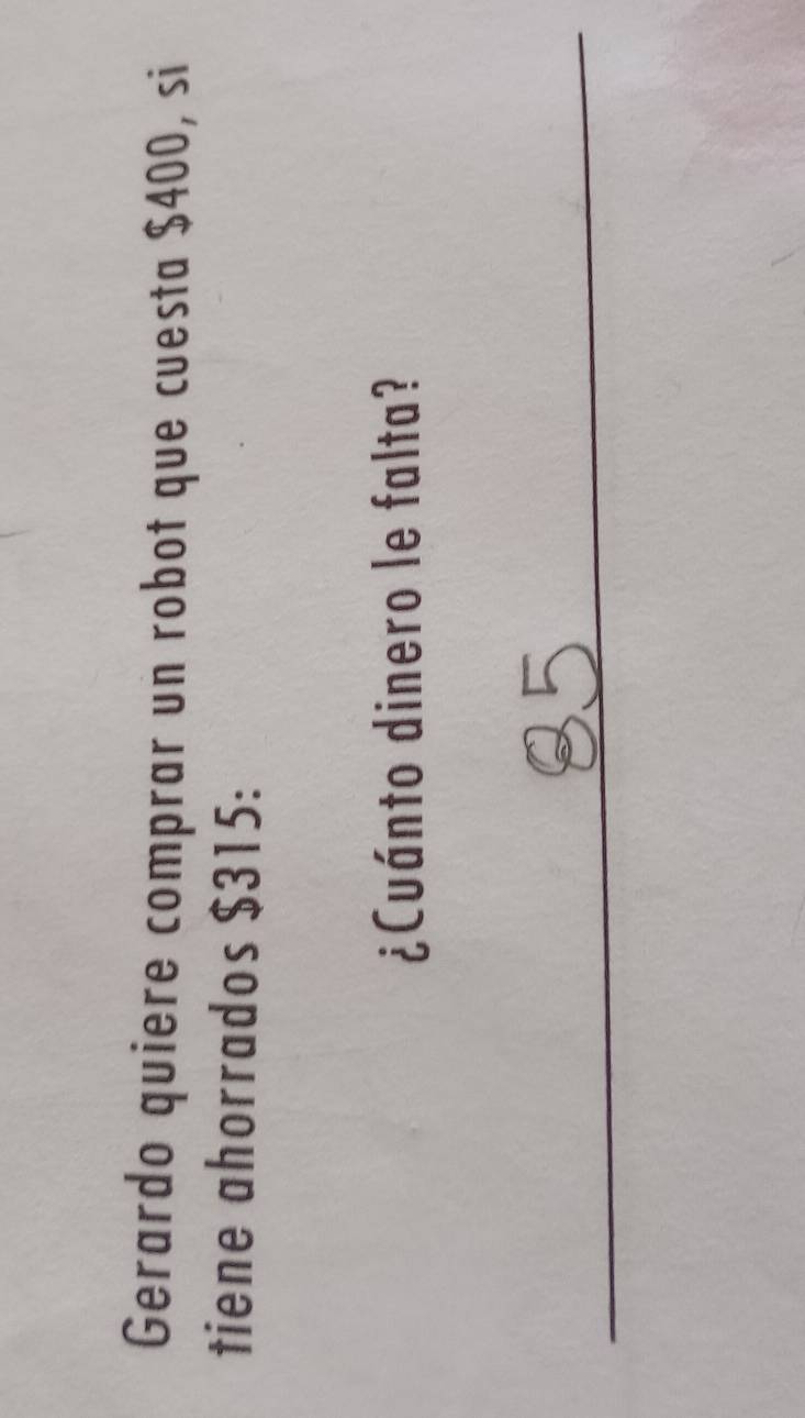 Gerardo quiere comprar un robot que cuesta $400, si 
tiene ahorrados $315 : 
¿Cuánto dinero le falta? 
_