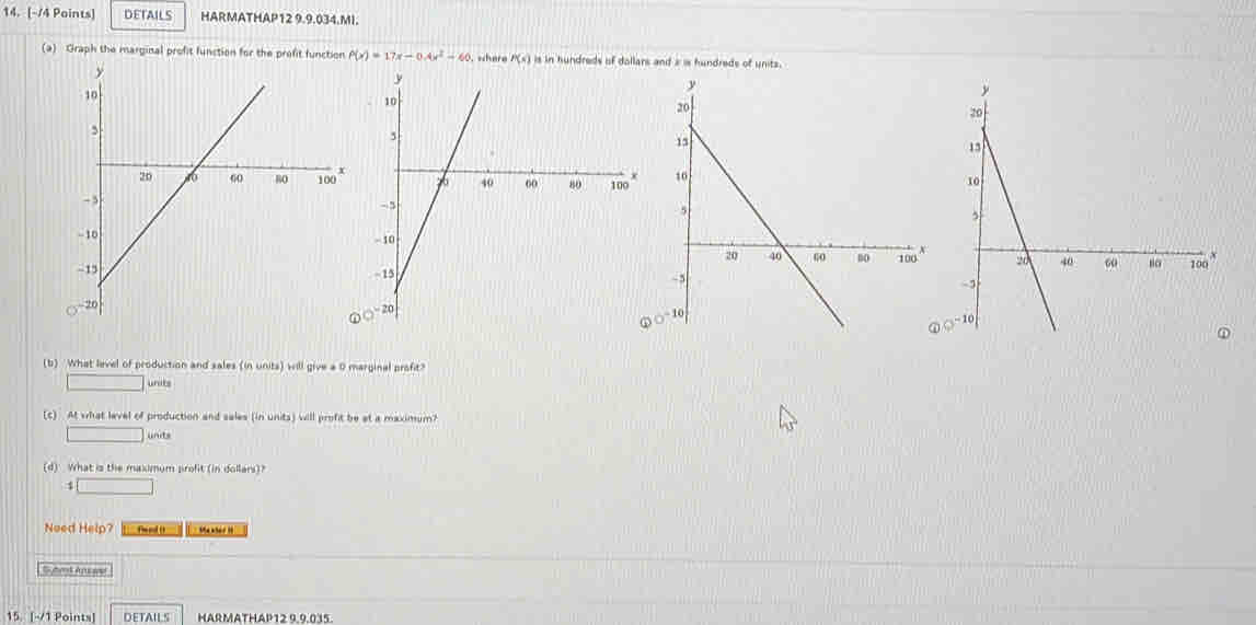 DETAILS HARMATHAP12 9.9.034.MI.
(a) Graph the marginal profit function for the profit function P(x)=17x-0.4x^2-60. where P(s) is in hundreds of dollars and a is hundreds of units.
 
ω 
(b) What level of production and sales (in units) will give a 0 marginal profit?
units
(c) . At what level of production and sales (in units) will profit be at a maximum?
(d) What is the maximum profit (in dollars)?
_ 
Noed Help? Phe ed (t `` the whe t ? '
Syhet Apswe
15. [~/1 Points] DETAILS HARMATHAP12 9.9.015.