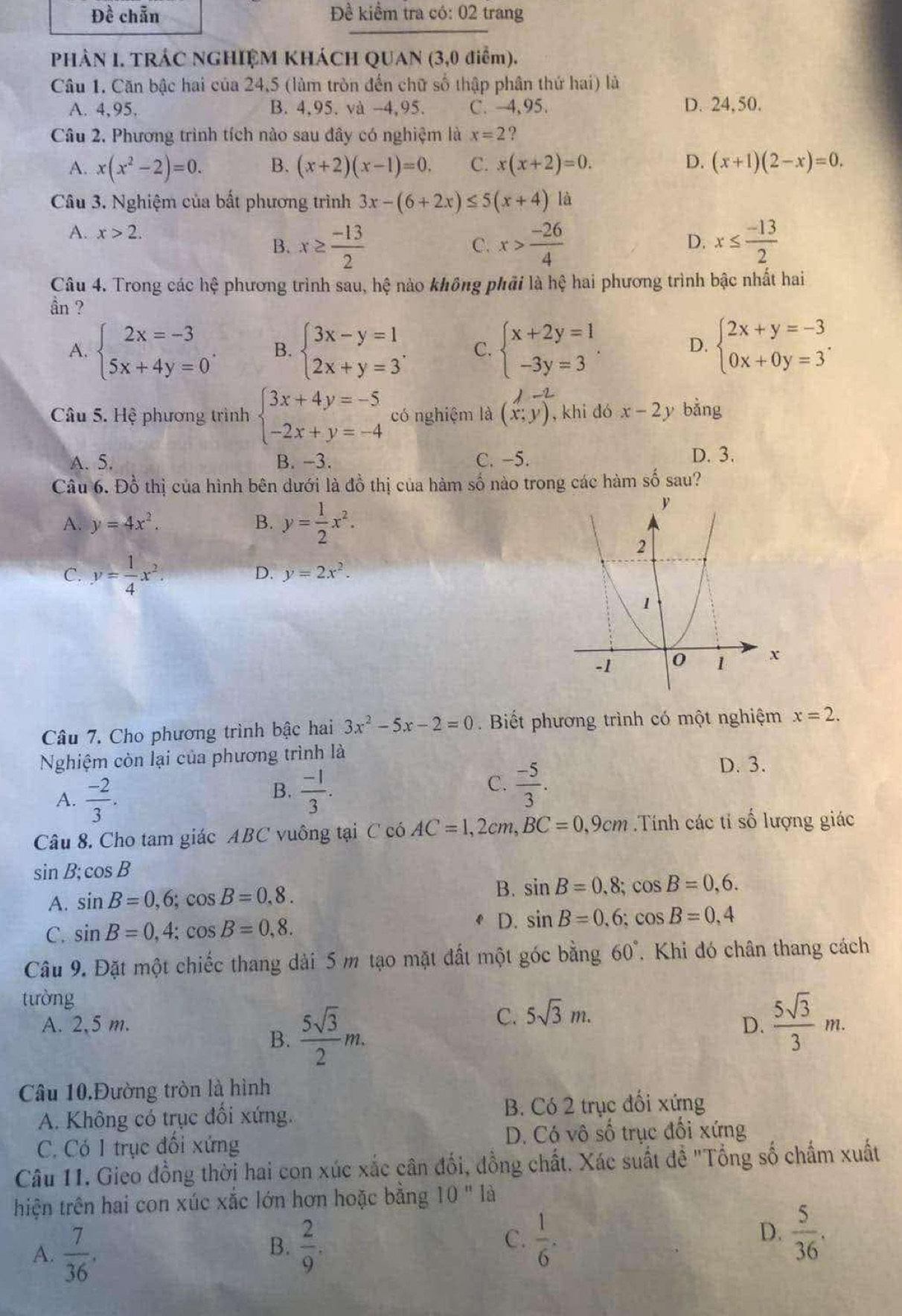 Đề chẵn Đề kiểm tra có: 02 trang
PHÀN I. TRÁC NGHIỆM KHÁCH QUAN (3,0 điểm).
Câu 1. Căn bậc hai của 24,5 (làm tròn đến chữ số thập phân thứ hai) là
A. 4,95. B. 4,95. và -4,95. C. 4,95. D. 24, 50.
Câu 2. Phương trình tích nào sau đây có nghiệm là x=2 ?
A. x(x^2-2)=0. B. (x+2)(x-1)=0. C. x(x+2)=0. D. (x+1)(2-x)=0.
Câu 3. Nghiệm của bất phương trình 3x-(6+2x)≤ 5(x+4) là
A. x>2. D. x≤  (-13)/2 
B. x≥  (-13)/2  x> (-26)/4 
C.
Câu 4. Trong các hệ phương trình sau, hệ nào không phải là hệ hai phương trình bậc nhất hai
ần ?
A. beginarrayl 2x=-3 5x+4y=0endarray. . B. beginarrayl 3x-y=1 2x+y=3endarray. . C. beginarrayl x+2y=1 -3y=3endarray. . beginarrayl 2x+y=-3 0x+0y=3endarray. .
D.
-2
Câu 5. Hệ phương trình beginarrayl 3x+4y=-5 -2x+y=-4endarray. có nghiệm là (x;y) , khi dó x-2y bǎng
A. 5. B. -3. C. -5.
D. 3.
Câu 6. Đồ thị của hình bên dưới là đồ thị của hàm số nào trong các hàm số sau?
A. y=4x^2. B. y= 1/2 x^2.
C. y= 1/4 x^2.
D. y=2x^2.
Câu 7. Cho phương trình bậc hai 3x^2-5x-2=0.  Biết phương trình có một nghiệm x=2.
Nghiệm còn lại của phương trình là D. 3.
A.  (-2)/3 .
B.  (-1)/3 .  (-5)/3 .
C.
Câu 8. Cho tam giác ABC vuông tại C có AC=1,2cm,BC=0,9cm Tính các tỉ số lượng giác
sin B;cos B
A. sin B=0,6;cos B=0,8. B. sin B=0.8;cos B=0,6.
C. sin B=0,4;cos B=0,8. D. sin B=0.6;cos B=0.4
Câu 9. Đặt một chiếc thang dài 5 m tạo mặt đất một góc bằng 60°. Khi đó chân thang cách
tường
A. 2,5 m. D.  5sqrt(3)/3 m.
B.  5sqrt(3)/2 m.
C. 5sqrt(3)m.
Câu 10.Đường tròn là hình
A. Không có trục đối xứng. B. Có 2 trục đối xứng
C. Có 1 trục đối xứng D. Có vô số trục đối xứng
Câu 11. Gieo đồng thời hai con xúc xắc cân đổi, đồng chất. Xác suất đề "Tổng số chấm xuất
thiện trên hai con xúc xắc lớn hơn hoặc bằng 10^n là
A.  7/36 .
B.  2/9 .  1/6 .  5/36 .
C.
D.