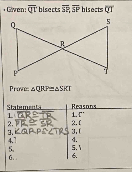 • Given: overline QT bisects overline SP, overline SP bisects overline QT
Prove: △ QRP≌ △ SRT
Statements Reasons 
1. 1. C 
2. 2.( 
3. 3.I 
4.7 4. 
5. 5.1 
6. . 
6.