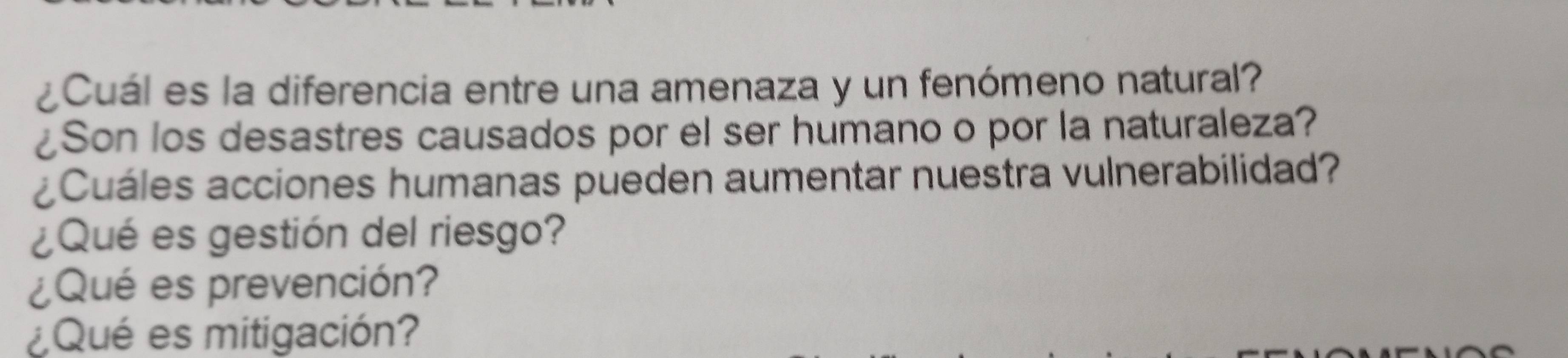 ¿Cuál es la diferencia entre una amenaza y un fenómeno natural? 
¿Son los desastres causados por el ser humano o por la naturaleza? 
¿Cuáles acciones humanas pueden aumentar nuestra vulnerabilidad? 
¿Qué es gestión del riesgo? 
¿Qué es prevención? 
¿Qué es mitigación?