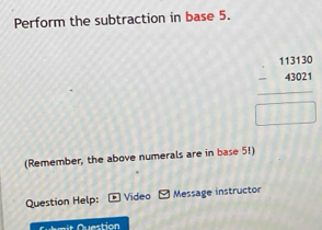 Perform the subtraction in base 5.
beginarrayr 113130 -43021 hline □ endarray
(Remember, the above numerals are in base 5!) 
Question Help: Video Message instructor