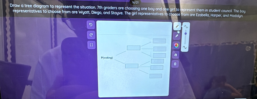 16/21 
Draw a tree diagram to represent the situation. 7th graders are choosing one boy and one girl to represent them in student council. The boy 
representatives to choose from are Wyatt, Diego, and Stayve. The girl representatives to choose from are Ezabella, Harper, and Madalyn. 
5 
C