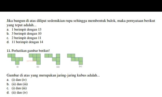 Jika bangun di atas dilipat sedemikian rupa sehingga membentuk balok, maka pernyataan berikut
yang tepat adalah...
a. 1 berimpit dengan 13
b. 3 berimpit dengan 10
c. 2 berimpit dengan 1 1
d. 11 berimpit dengan 14
11. Perhatikan gambar berikut!
(i (ii) (iii) (iv)
Gambar di atas yang merupakan jaring-jaring kubus adalah...
a. (i) dan (iv)
b. (ii) dan (iii)
c. (i) dan (iii)
d. (ii) dan (iv)