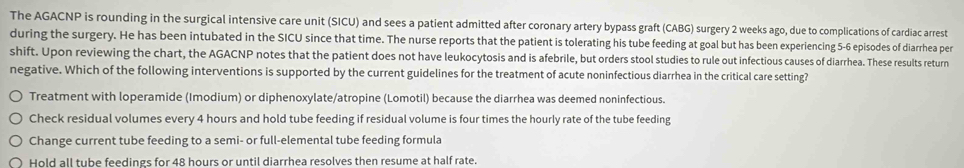 The AGACNP is rounding in the surgical intensive care unit (SICU) and sees a patient admitted after coronary artery bypass graft (CABG) surgery 2 weeks ago, due to complications of cardiac arrest
during the surgery. He has been intubated in the SICU since that time. The nurse reports that the patient is tolerating his tube feeding at goal but has been experiencing 5-6 episodes of diarrhea per
shift. Upon reviewing the chart, the AGACNP notes that the patient does not have leukocytosis and is afebrile, but orders stool studies to rule out infectious causes of diarrhea. These results return
negative. Which of the following interventions is supported by the current guidelines for the treatment of acute noninfectious diarrhea in the critical care setting?
Treatment with loperamide (Imodium) or diphenoxylate/atropine (Lomotil) because the diarrhea was deemed noninfectious.
Check residual volumes every 4 hours and hold tube feeding if residual volume is four times the hourly rate of the tube feeding
Change current tube feeding to a semi- or full-elemental tube feeding formula
Hold all tube feedings for 48 hours or until diarrhea resolves then resume at half rate.