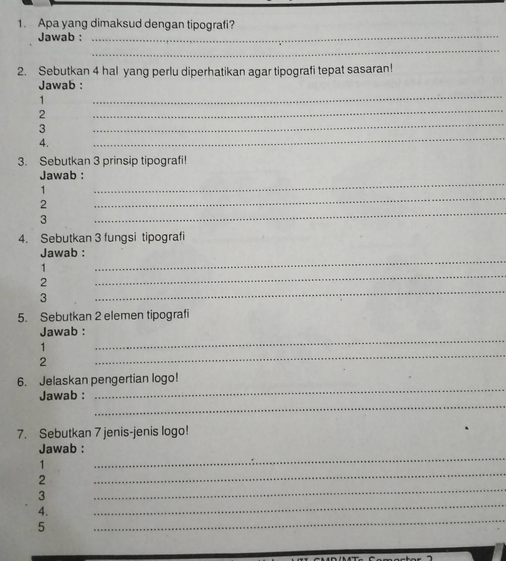 Apa yang dimaksud dengan tipografi? 
Jawab :_ 
_ 
2. Sebutkan 4 hal yang perlu diperhatikan agar tipografi tepat sasaran! 
_ 
Jawab : 
1 
_ 
2 
_ 
3 
4. 
_ 
3. Sebutkan 3 prinsip tipografi! 
Jawab : 
1 
_ 
2 
_ 
3 
_ 
4. Sebutkan 3 fungsi tipografi 
Jawab : 
_ 
1 
_ 
2 
3 
_ 
5. Sebutkan 2 elemen tipografi 
_ 
Jawab : 
1 
2 
_ 
_ 
6. Jelaskan pengertian logo! 
_ 
Jawab : 
7. Sebutkan 7 jenis-jenis logo! 
_ 
Jawab : 
_ 
1 
2 
_ 
3 
_ 
_ 
4. 
5