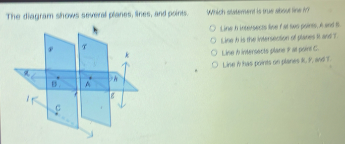 The diagram shows several planes, lines, and points. Which statement is true about line hr?
Line h intersects line fat two points, A and B.
Line h is the intersection of planes R and T
Line h intersects plane 2 at point C.
Line h has points on planes R, 2, and T.