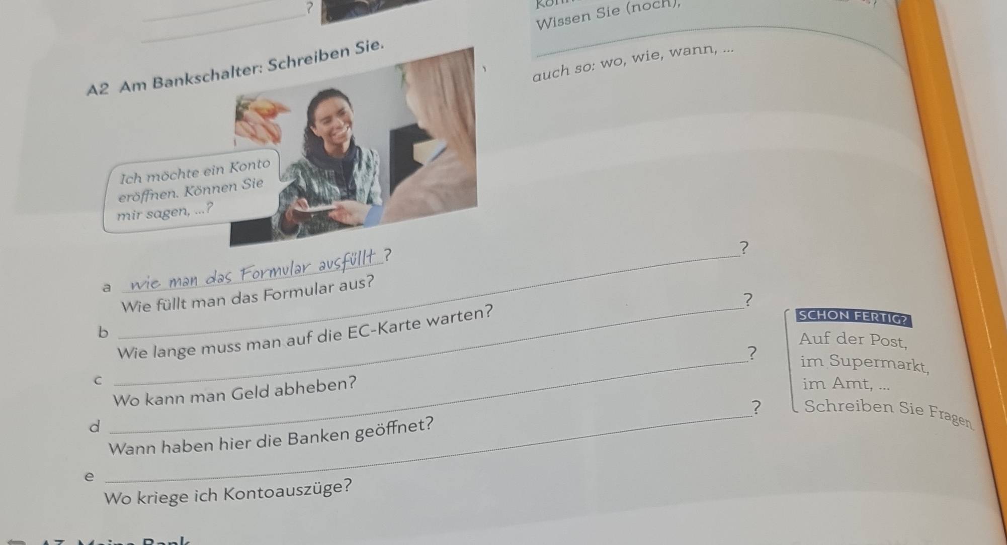 Wissen Sie (noch), 
_ 
auch so: wo, wie, wann, ... 
_ 
? 
a 
_ 
Wie füllt man das Formular aus? 
? 
b 
_ 
Wie lange muss man auf die EC-Karte warten? 
SCHON FERTIG? 
Auf der Post, 
im Supermarkt, 
C 
_Wo kann man Geld abheben? ? 
im Amt, ... 
_? Schreiben Sie Fragen 
d 
Wann haben hier die Banken geöffnet? 
e 
Wo kriege ich Kontoauszüge?