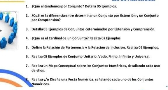 ¿Qué entendemos por Conjunto? Detalla 05 Ejemplos. 
2. ¿Cuál es la diferencia entre determinar un Conjunto por Extensión y un Conjunto 
por Comprensión? 
3. Detalla 05 Ejemplos de Conjuntos determinados por Extensión y Comprensión. 
4. ¿Qué es el Cardinal de un Conjunto? Realiza 02 Ejemplos. 
5. Define la Relación de Pertenencia y la Relación de Inclusión. Realiza 02 Ejemplos. 
6. Realiza 05 Ejemplos de Conjunto Unitario, Vacío, Finito, Infinito y Universal. 
7. Realiza un Mapa Conceptual sobre los Conjuntos Numéricos, detallando cada uno 
de ellos. 
8. Realiza y/o Diseña una Recta Numérica, señalando cada uno de los Conjuntos 
Numéricos.