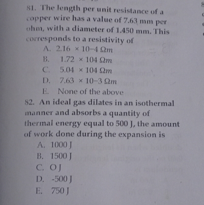 The length per unit resistance of a 4
copper wire has a value of 7.63 mm per
ohm, with a diameter of 1.450 mm. This
corresponds to a resistivity of
A. 2.16* 10-4Omega m
B. 1.72* 104Omega m
C. 5.04* 104Omega m
D. 7.63* 10-3Omega m
E. None of the above
82. An ideal gas dilates in an isothermal
manner and absorbs a quantity of
thermal energy equal to 500 J, the amount
of work done during the expansion is
A. 1000 J
B. 1500 J
C. O J
D. -500 J
E. 750 J