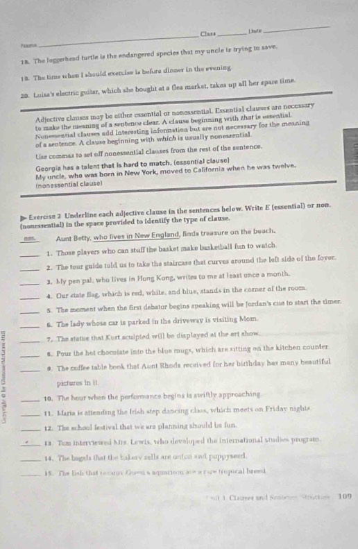 Class_ Lisotie
_
Nams
_
18. The loggerhead turtle is the endangered species that my uncle is trying to save.
18. The time when I should exenise is before dinner in the evening.
20. Luisa's electric guitar, which she bought at a flea market, takes up all her spare time.
Adjective clauses may be either essential or nonessential. Essential clauses are necessary
to make the meaning of a sentence clear. A clause beginning with that is essential.
Nonessential clauses add Interesting information but are not necessary for the meaning
of a sentence. A clause beginning with which is usually nonessential.
Use commas to set off nonessential clauses from the rest of the sentence.
Georgia has a talent that is hard to match. (essential clause)
My uncle, who was born in New York, moved to California when he was twelve.
(nonessential clause)
Exercise 3 Underline each adjective clause in the sentences below. Write E (essential) or non.
(nonessential) in the space provided to identify the type of clause.
not. Aunt Betty, who lives in New England, finds treasure on the beach.
1. Those players who can stuff the basket make basketball fun to watch
__2. The tour guide told us to take the staircase that curves around the left side of the fover.
_3. My pen pal, who lives in Hong Kong, writes to me at least once a month.
_4. Our state flag, which is red, white, and blue, stands in the corner of the room.
_5. The moment when the first debator begins speaking will be Jordan's cue to start the timer.
_6. The lady whose car is parked in the driveway is visiting Mom.
_7. The statue that Kurt sculpted will be displayed at the art show.
_8. Pour the het chocolate into the blue mugs, which are sitting on the kitchen counter
_9. The coffee table book that Aunt Rhoda received for her birthday has many beautiful
pictures In i1
% __10. The hour when the performance begins is swiftly approaching
11. Maria is attending the Irish step dancing class, which meets on Friday nights
_12. The school festival that we are planning should be fun.
_12. Tom interviewed Mrs. Lewis, who developed the international studies program.
_14. The bagels that the bakery sells are unton and puppyseed.
_15. The lish that recary Guensaquarium are a ruw tropical breed
*wt 1. Clatres and Sontene Structure , 109