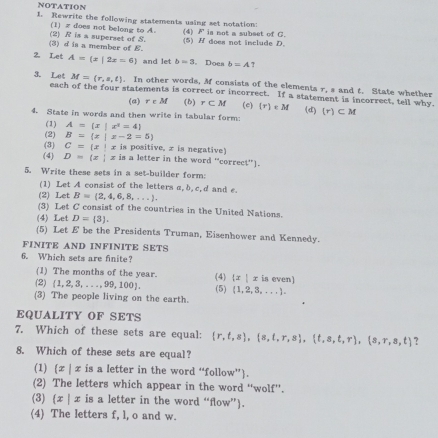 NOTATION
1. Rewrite the following statements using set notation:
(1) z does not belong to A. p^2 is not a subset of C.
(3) d is a member of E. (2) R is a superset of S. (4) (5) H does not include D.
2. Let A=(x|2x=6) and let b=3. Does b=A ?
M=(r,s,t). In other words, M consists of the elements r, s and t. State whether
3. Let each of the four statements is correct or incorrect. If a statement is incorrect, tell why
(a) r∈ M (b) r⊂ M
4. State in words and then write in tabular form: (c) (r)∈ M (d) (r)⊂ M
(1) A= x|x^2=4
(2) B= x|x-2=5
(3) C= x|x is positive. x is negative
(4) D= z|xin is a letter in the word “correct”).
5. Write these sets in a set-builder form:
(1) Let A consist of the letters a,b, c,d and e.
(2) Let B= 2,4,6,8,... .
(3) Let C consist of the countries in the United Nations.
(4) Let D= 3 .
(5) Let £ be the Presidents Truman, Eisenhower and Kennedy.
FINITE AND INFINITE SETS
6. Which sets are finite?
(1) The months of the year. (4)  x|x is even]
(2)  1,2,3,...,99,100 . (5)  1,2,3,... .
(3) The people living on the earth.
EQUALITY OF SETS
7. Which of these sets are equal:  r,t,s , s,t,r,s , t,s,t,r ,(s,r,s,t) ?
8. Which of these sets are equal?
(1) (x|x is a letter in the word “follow”).
(2) The letters which appear in the word “wolf”.
(3) (x | x is a letter in the word “flow”).
(4) The letters f, l, o and w.