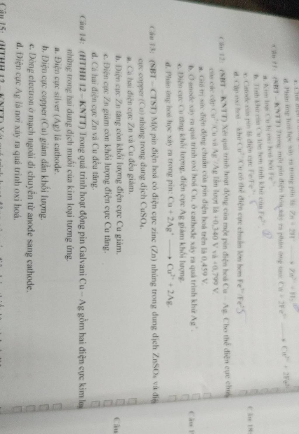 d. Phân ứng hoa học sby ra trong pin là Zn+2W°to ZW^(2+)+W_2
Cầu 11:  (NBT - KNTT) Trong một pin điện hóu xây ra phân ứng nc Cu+2Fe^(2+)to Cu^(2+)+2Fe^(2+)
a. Kim loại Cu bị ơxi hoá bởi Fe^(2-)
h. Tính khu của Cu lớn hơn tính khú của Fe^(y+) . Catode củs pin là điện cực Fe/Fe' Câu 18:
d. Cập oxī hoá - khử Cu^2 *Cu có thể điện cực chuẩn lớn hơn Fe^(t=)/Fe^2)
Câu 12: (SBT - KNTT) Xét quá trình hoạt động của một pin điện hoá Cu - Ag. Cho thể điện cực chu
của các cập Cu^(2+) /Cu và Ag /Ag lẫn lượt là 1dot a+0,0Vva+0,709V.
a. Giá trị sức điện động chuẩn của pin điện hoá trên là 0,459 V.
b. O anode xáy ra quá trinh oxi hoá Cu, ở cathode xây ra quá trình khứ Ag'. Câu B
c. Điện cực Cu tăng khối lượng, điện cực Ag giám khối lượng.
d. Phân ứng hoá học xây ra trong pin: Cu+2Ag^+to Cu^(2+)+2Ag.
Cầu 13: (SBT - CTST) Một pin điện hoá có điện cực zinc (Zn) nhúng trong dung dịch ZnSO_4 và điệ
cực copper (Cu) nhúng trong dung dịch CuSO₄.
a. Cá hai điện cực Zn và Cu đều giảm.
b. Điện cực Zn tăng còn khối lượng điện cực Cu giảm.
Câu
c. Điện cực Zn giảm còn khối lượng điện cực Cu tăng.
d. Cả hai điện cực Zn và Cu đều tăng.
Cân 14: (HTHH 12 - KNTT) Trong quá trình hoạt động pin Galvani Cu - Ag gồm hai điện cực kim loạ
những trong hai dung dịch muồi của kim loại tương ứng.
a. Điện cực silver (Ag) là cathode.
b. Điện cực copper (Cu) giảm dẫn khổi lượng.
c. Dòng electron ở mạch ngoài di chuyên từ anode sang cathode.
d. Điện cực Ag là nơi xây ra quá trình oxi hoá.
Cần 15:/HTHH 12   VNTT