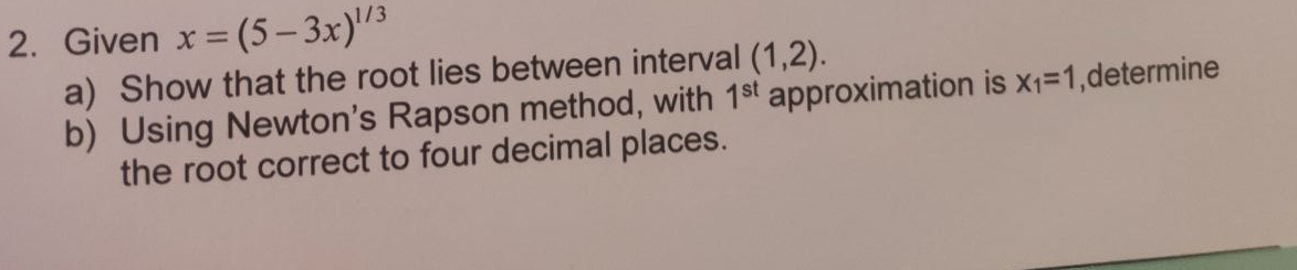 Given x=(5-3x)^1/3
a) Show that the root lies between interval (1,2). 
b) Using Newton's Rapson method, with 1^(st) approximation is x_1=1 ,determine 
the root correct to four decimal places.