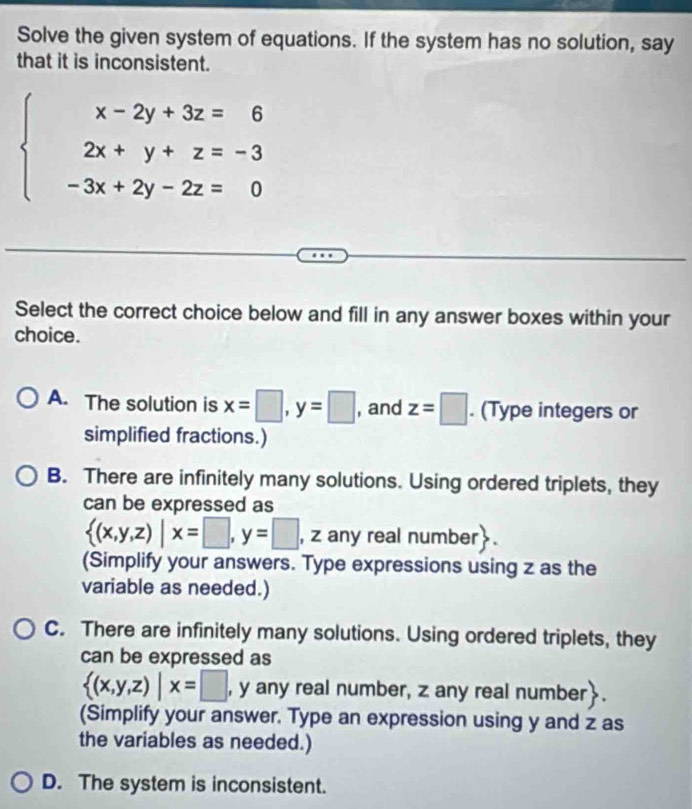 Solve the given system of equations. If the system has no solution, say
that it is inconsistent.
beginarrayl x-2y+3z=6 2x+y+z=-3 -3x+2y-2z=0endarray.
Select the correct choice below and fill in any answer boxes within your
choice.
A. The solution is x=□ , y=□ , and z=□. (Type integers or
simplified fractions.)
B. There are infinitely many solutions. Using ordered triplets, they
can be expressed as
 (x,y,z)|x=□ , y=□ , zan y real number.
(Simplify your answers. Type expressions using z as the
variable as needed.)
C. There are infinitely many solutions. Using ordered triplets, they
can be expressed as
 (x,y,z)|x=□ , y any real number, z any real number.
(Simplify your answer. Type an expression using y and z as
the variables as needed.)
D. The system is inconsistent.