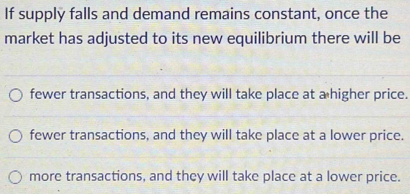 If supply falls and demand remains constant, once the
market has adjusted to its new equilibrium there will be
fewer transactions, and they will take place at a higher price.
fewer transactions, and they will take place at a lower price.
more transactions, and they will take place at a lower price.