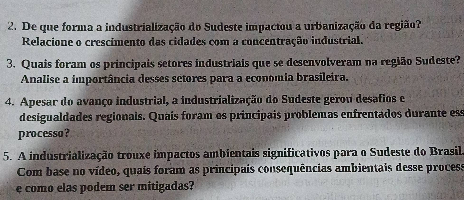 De que forma a industrialização do Sudeste impactou a urbanização da região? 
Relacione o crescimento das cidades com a concentração industrial. 
3. Quais foram os principais setores industriais que se desenvolveram na região Sudeste? 
Analise a importância desses setores para a economia brasileira. 
4. Apesar do avanço industrial, a industrialização do Sudeste gerou desafios e 
desigualdades regionais. Quais foram os principais problemas enfrentados durante ess 
processo? 
5. A industrialização trouxe impactos ambientais significativos para o Sudeste do Brasil. 
Com base no vídeo, quais foram as principais consequências ambientais desse process 
e como elas podem ser mitigadas?