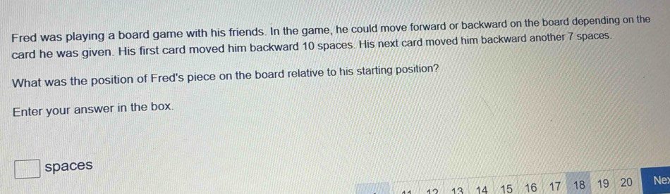 Fred was playing a board game with his friends. In the game, he could move forward or backward on the board depending on the 
card he was given. His first card moved him backward 10 spaces. His next card moved him backward another 7 spaces. 
What was the position of Fred's piece on the board relative to his starting position? 
Enter your answer in the box. 
spaces
13 14 15 16 17 18 19 20 Ne