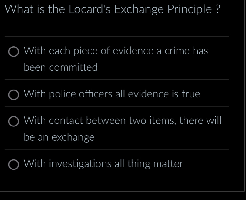 What is the Locard's Exchange Principle ?
_
With each piece of evidence a crime has
been committed
_
With police officers all evidence is true
__
_
With contact between two items, there will
be an exchange
_
With investigations all thing matter