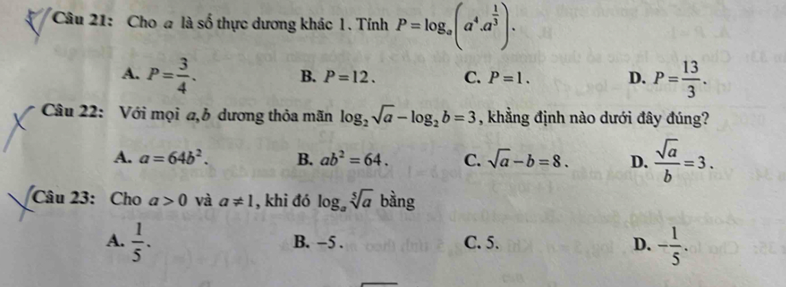 Cho a là số thực dương khác 1. Tính P=log _a(a^4.a^(frac 1)3).
A. P= 3/4 . P= 13/3 .
B. P=12. C. P=1. D.
Câu 22: Với mọi a, 6 dương thỏa mãn log _2sqrt(a)-log _2b=3 , khẳng định nào dưới đây đúng?
A. a=64b^2. B. ab^2=64. C. sqrt(a)-b=8. D.  sqrt(a)/b =3. 
Câu 23: Cho a>0 và a!= 1 , khi đó log _asqrt[5](a) bàng
A.  1/5 . B. −5. C. 5. D. - 1/5 .