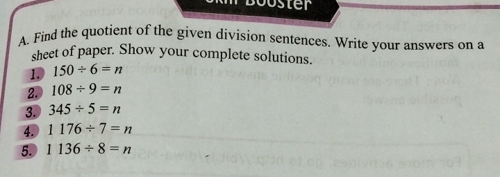 Booster 
A. Find the quotient of the given division sentences. Write your answers on a 
sheet of paper. Show your complete solutions. 
1. 150/ 6=n
2. 108/ 9=n
3. 345/ 5=n
4. 1176/ 7=n
5. 1136/ 8=n