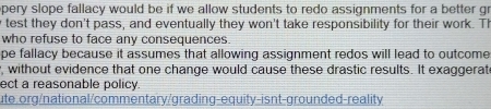 pery slope fallacy would be if we allow students to redo assignments for a better gr 
y test they don't pass, and eventually they won't take responsibility for their work. T 
who refuse to face any consequences. 
pe fallacy because it assumes that allowing assignment redos will lead to outcome 
, without evidence that one change would cause these drastic results. It exaggerat 
ect a reasonable policy 
ute.org/national/commentary/grading-equity-isnt-grounded-reality