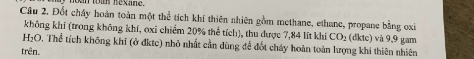 my noan toan nexane. 
Câu 2. Đốt cháy hoàn toàn một thể tích khí thiên nhiên gồm methane, ethane, propane bằng oxi 
không khí (trong không khí, oxi chiếm 20% thể tích), thu được 7,84 lít khí CO_2 (đktc) và 9,9 gam
H_2O. Thể tích không khí (ở đktc) nhỏ nhất cần dùng để đốt cháy hoàn toàn lượng khí thiên nhiên 
trên.