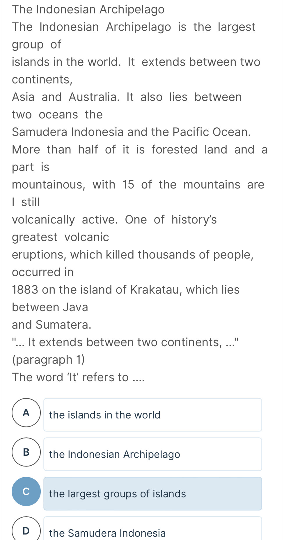 The Indonesian Archipelago
The Indonesian Archipelago is the largest
group of
islands in the world. It extends between two
continents,
Asia and Australia. It also lies between
two oceans the
Samudera Indonesia and the Pacific Ocean.
More than half of it is forested land and a
part is
mountainous, with 15 of the mountains are
l still
volcanically active. One of history's
greatest volcanic
eruptions, which killed thousands of people,
occurred in
1883 on the island of Krakatau, which lies
between Java
and Sumatera.
"... It extends between two continents, ...''
(paragraph 1)
The word ‘It’ refers to ....
A the islands in the world
B the Indonesian Archipelago
the largest groups of islands
D the Samudera Indonesia