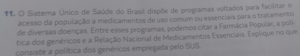 Sistema Único de Saúde do Brasil dispõe de programas voltados para facilitar o 
acesso da população a medicamentos de uso comum ou essenciais para o tratamento 
de diversas doenças. Entre esses programas, podemos citar a Farmácia Popular, a polí- 
tica dos genéricos e a Relação Nacional de Medicamentos Essenciais. Explique no que 
consiste a política dos genéricos empregada pelo SUS.