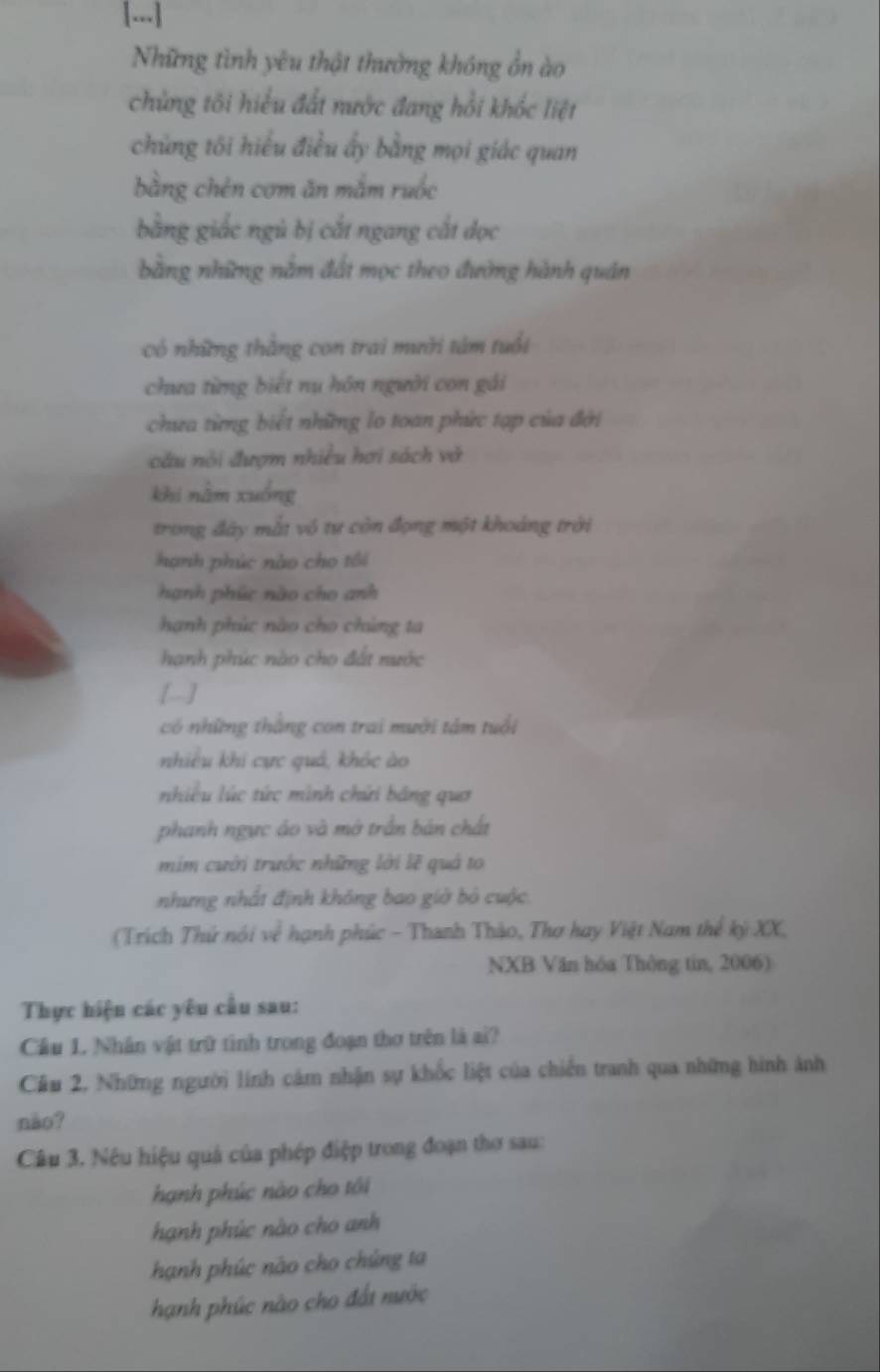 [...]
Những tình yêu thật thưởng không ổn ào
chủng tôi hiểu đất nước đang hồi khốc liệt
chủng tôi hiểu điều ấy bằng mọi giác quan
bằng chén cơm ăn mắm ruốc
bằng giắc ngủ bị cắt ngang cắt dọc
bằng những nằm đất mọc theo đường hành quán
có những thắng con trai mười tâm tuổi
chưa từng biết nu hôn người con gái
chưa từng biết những lo toan phức tạp của đời
câu nói đượm nhiều hơi sách vớ
khi nằm xuống
trong đây mắt vô tư còn đọng một khoảng trời
hạnh phúc nào cho tôi
hạnh phúc nào cho anh
hạnh phúc nào cho chúng ta
hanh phúc nào cho đất nước
[-]
có những thắng con trai mười tâm tuổi
nhiều khi cực quá, khóc ào
nhiều lúc tức mình chứi bảng quơ
phanh ngực áo và mở trấn bản chất
mim cười trước những lời lẽ quả to
nhưng nhất định không bao giờ bỏ cuộc
(Trích Thứ nói w^2 hạnh phúc - Thanh Thào, Thơ hay Việt Nam thế kỳ XX,
NXB Văn hóa Thông tin, 2006)
Thực hiện các yêu cầu sau:
Cầu 1. Nhân vật trữ tình trong đoạn thơ trên là ai?
Cầu 2, Những người lính cảm nhận sự khốc liệt của chiến tranh qua những hình ảnh
não?
Câu 3. Nêu hiệu quả của phép điệp trong đoạn thơ sau:
hạnh phúc nào cho tôi
hạnh phúc nào cho anh
hạnh phúc nào cho chúng ta
hạnh phúc nào cho đất nước