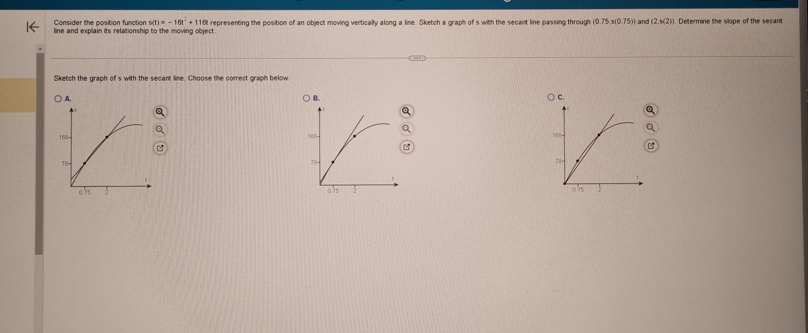 Consider the position function s(t)=-16t^2+116t representing the position of an object moving vertically along a line. Sketch a graph of s with the secant line passing through (0.75,s(0.75)) and (2,s(2)) ). Determine the slope of the secant 
line and explain its relationship to the moving object 
Sketch the graph of s with the secant line. Choose the correct graph below