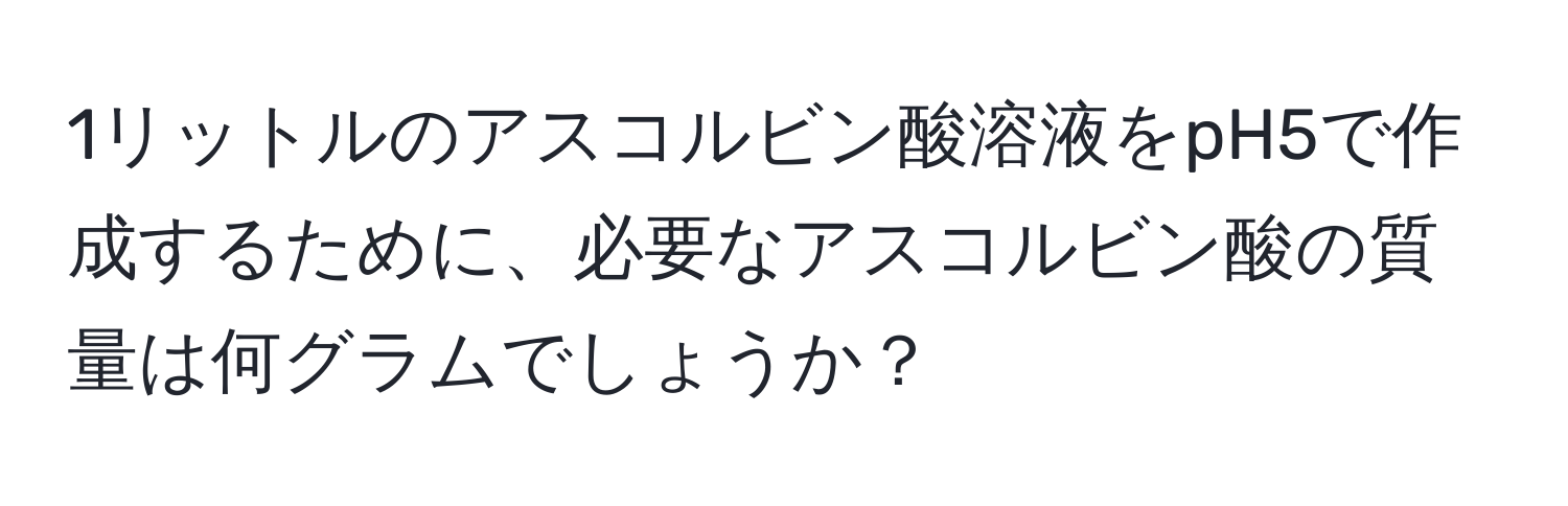 1リットルのアスコルビン酸溶液をpH5で作成するために、必要なアスコルビン酸の質量は何グラムでしょうか？