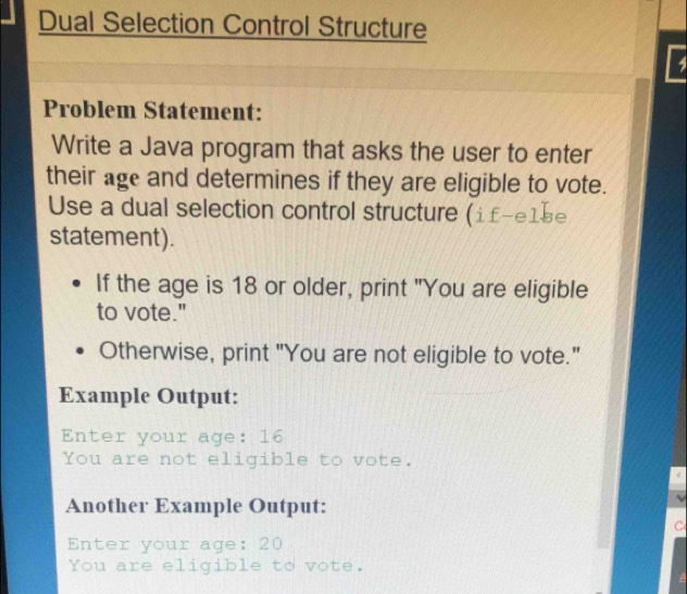 Dual Selection Control Structure 
4 
Problem Statement: 
Write a Java program that asks the user to enter 
their age and determines if they are eligible to vote. 
Use a dual selection control structure (i£-e1be 
statement). 
If the age is 18 or older, print "You are eligible 
to vote." 
Otherwise, print "You are not eligible to vote." 
Example Output: 
Enter your age: 16
You are not eligible to vote. 
Another Example Output: 
C 
Enter your age: 20
You are eligible to vote.