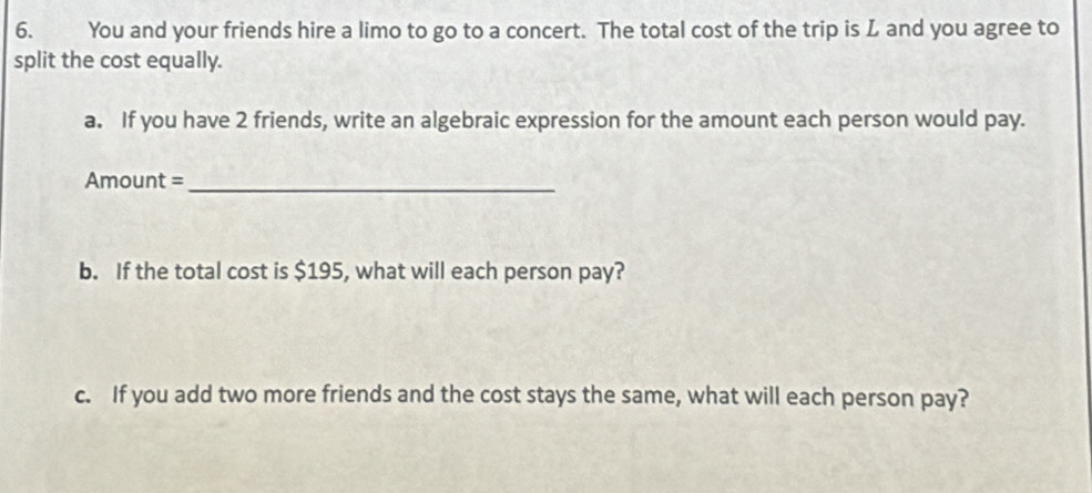 You and your friends hire a limo to go to a concert. The total cost of the trip is L and you agree to 
split the cost equally. 
a. If you have 2 friends, write an algebraic expression for the amount each person would pay. 
Amount =_ 
b. If the total cost is $195, what will each person pay? 
c. If you add two more friends and the cost stays the same, what will each person pay?