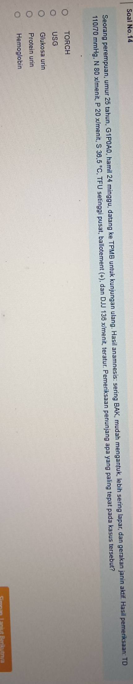 Soal No.14 
Seorang perempuan, umur 25 tahun, G1P0A0, hamil 24 minggu, datang ke TPMB untuk kunjungan ulang. Hasil anamnesis: sering BAK, mudah mengantuk, lebih sering lapar, dan gerakan janin aktif. Hasil pemeriksaan: TD
110/70 mmHg, N 80 x /menit, P 20 x/menit, S 36.5°C C, TFU setinggi pusat, ballotement (+), dan DJJ 136 x /menit, teratur. Pemeriksaan penunjang apa yang paling tepat pada kasus tersebut? 
TORCH 
USG 
Glukosa urin 
Protein urin 
Hemoglobin 
Simnan Laniut Berikutrva