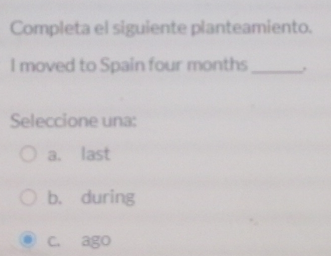 Completa el siguiente planteamiento.
I moved to Spain four months _
Seleccione una:
a. last
b. during
C. ago