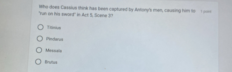 Who does Cassius think has been captured by Antony's men, causing him to 1 point
"run on his sword" in Act 5, Scene 3?
Titinius
Pindarus
Messala
Brutus