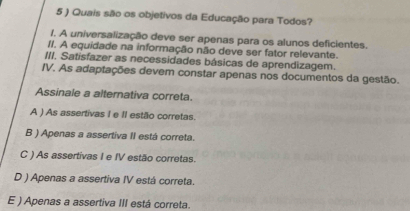 5 ) Quais são os objetivos da Educação para Todos?
1. A universalização deve ser apenas para os alunos deficientes.
II. A equidade na informação não deve ser fator relevante.
III. Satisfazer as necessidades básicas de aprendizagem.
IV. As adaptações devem constar apenas nos documentos da gestão.
Assinale a alternativa correta.
A ) As assertivas I e II estão corretas.
B ) Apenas a assertiva II está correta.
C ) As assertivas I e IV estão corretas.
D ) Apenas a assertiva IV está correta.
E ) Apenas a assertiva III está correta.