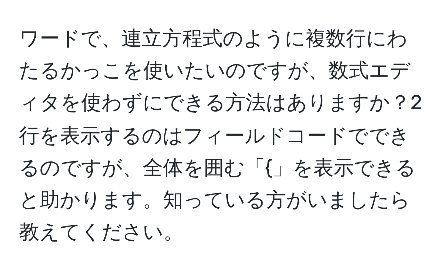 ワードで、連立方程式のように複数行にわたるかっこを使いたいのですが、数式エディタを使わずにできる方法はありますか？2行を表示するのはフィールドコードでできるのですが、全体を囲む「」を表示できると助かります。知っている方がいましたら教えてください。