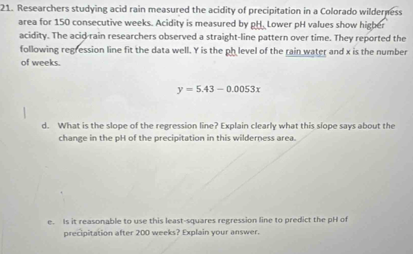 Researchers studying acid rain measured the acidity of precipitation in a Colorado wilderness 
area for 150 consecutive weeks. Acidity is measured by pH. Lower pH values show higher 
acidity. The acid rain researchers observed a straight-line pattern over time. They reported the 
following regression line fit the data well. Y is the ph level of the rain water and x is the number 
of weeks.
y=5.43-0.0053x
d. What is the slope of the regression line? Explain clearly what this siope says about the 
change in the pH of the precipitation in this wilderness area. 
e. Is it reasonable to use this least-squares regression line to predict the pH of 
precipitation after 200 weeks? Explain your answer.