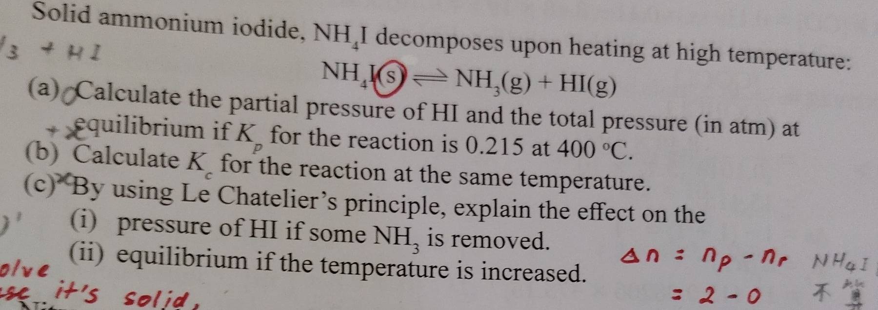 Solid ammonium iodide, NH_4I decomposes upon heating at high temperature:
NH_4(s)leftharpoons NH_3(g)+HI(g)
(a) Calculate the partial pressure of HI and the total pressure (in atm) at 
equilibrium if K for the reaction is 0.215 at 400°C. 
(b) Calculate K for the reaction at the same temperature. 
(c) By using Le Chatelier’s principle, explain the effect on the 
(i) pressure of HI if some NH_3 is removed. 
(ii) equilibrium if the temperature is increased.