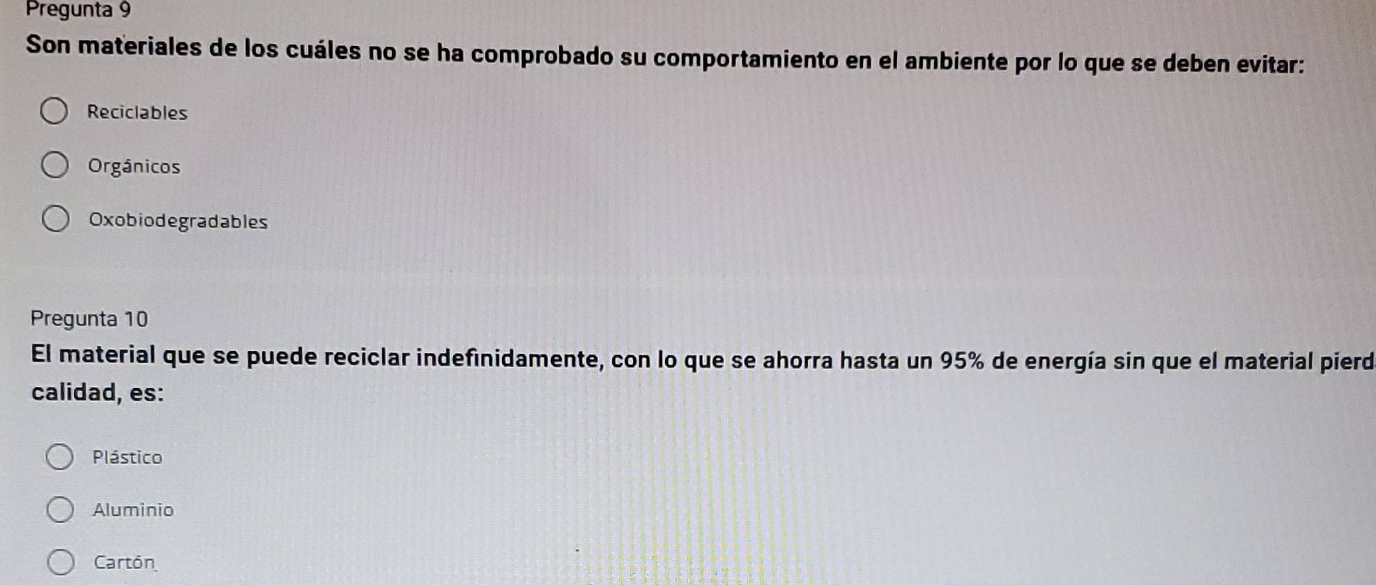 Pregunta 9
Son materiales de los cuáles no se ha comprobado su comportamiento en el ambiente por lo que se deben evitar:
Reciclables
Orgánicos
Oxobiodegradables
Pregunta 10
El material que se puede reciclar indefinidamente, con lo que se ahorra hasta un 95% de energía sin que el material pierd
calidad, es:
Plástico
Aluminio
Cartón