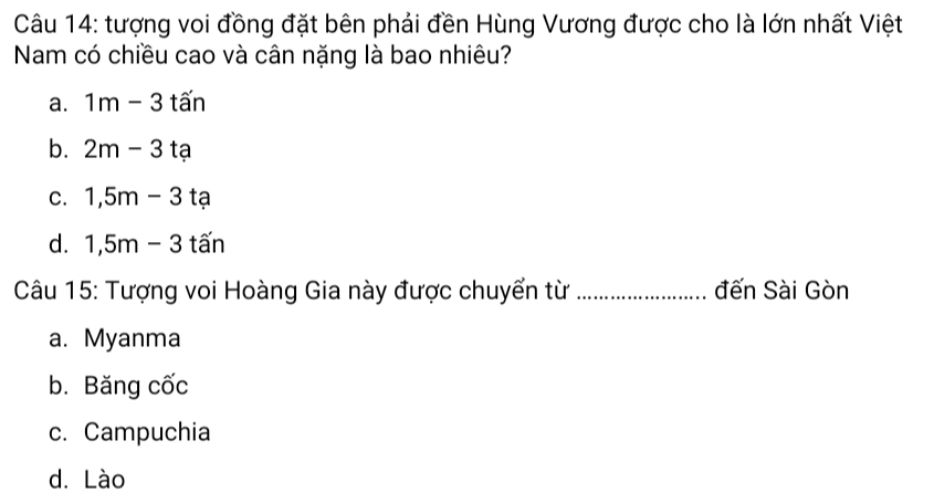 tượng voi đồng đặt bên phải đền Hùng Vương được cho là lớn nhất Việt
Nam có chiều cao và cân nặng là bao nhiêu?
a. 1m-3ta'n
b. 2m-3ta
C. 1,5m-3ta
d. 1,5m-3tan
Câu 15: Tượng voi Hoàng Gia này được chuyển từ _đến Sài Gòn
a. Myanma
b. Băng cốc
c. Campuchia
d. Lào