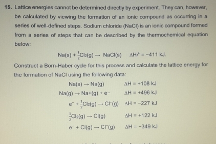 Lattice energies cannot be determined directly by experiment. They can, however, 
be calculated by viewing the formation of an ionic compound as occurring in a 
series of well-defined steps. Sodium chloride (NaCl) is an ionic compound formed 
from a series of steps that can be described by the thermochemical equation 
below:
Na(s)+ 1/2 Cl_2(g)to NaCl(s)△ Hr°=-411kJ. 
Construct a Born-Haber cycle for this process and calculate the lattice energy for 
the formation of NaCl using the following data:
Na(s)to Na(g) △ H=+108kJ
Na(g)to Na+(g)+e- △ H=+496kJ
e^-+ 1/2 Cl_2(g)to Cl^-(g) △ H=-227kJ
 1/2 Cl_2(g)to Cl(g) △ H=+122kJ
e^-+Cl(g)to Cl^-(g) △ H=-349kJ