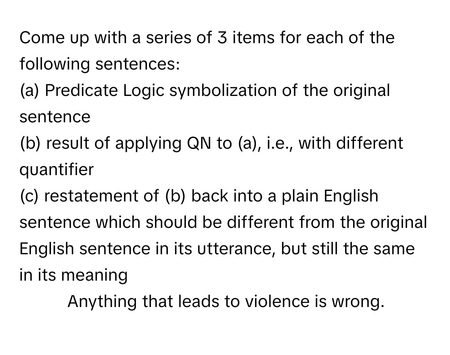 Come up with a series of 3 items for each of the following sentences:
(a) Predicate Logic symbolization of the original sentence
(b) result of applying QN to (a), i.e., with different quantifier
(c) restatement of (b) back into a plain English sentence which should be different from the original English sentence in its utterance, but still the same in its meaning

1. Anything that leads to violence is wrong.