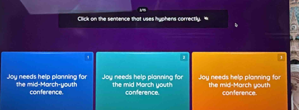 2/15
Click on the sentence that uses hyphens correctly.
1
2
3
Joy needs help planning for Joy needs help planning for Joy needs help planning for
the mid-March-youth the mid March youth the mid-March youth
conference. conference. conference.