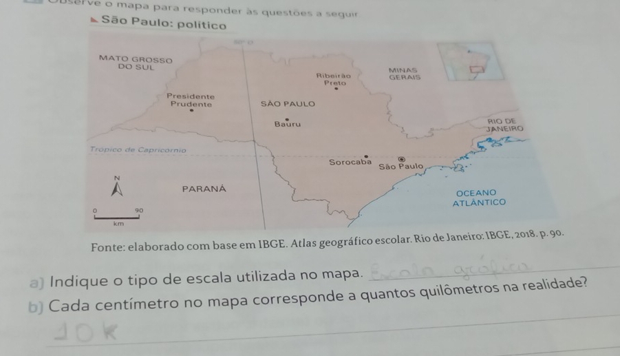 Userve o mapa para responder às questões a seguir 
São Paulo: político 
Fonte: elaborado com base em IBGE. Atlas geográfico escolar. Rio de Jane 
a) Indique o tipo de escala utilizada no mapa. 
_ 
_ 
b) Cada centímetro no mapa corresponde a quantos quilômetros na realidade? 
_ 
_