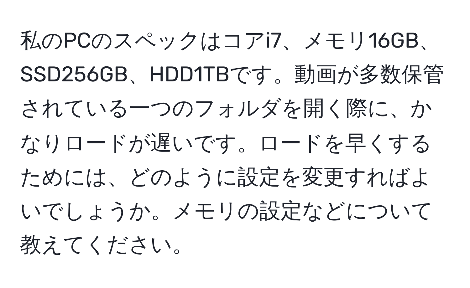 私のPCのスペックはコアi7、メモリ16GB、SSD256GB、HDD1TBです。動画が多数保管されている一つのフォルダを開く際に、かなりロードが遅いです。ロードを早くするためには、どのように設定を変更すればよいでしょうか。メモリの設定などについて教えてください。