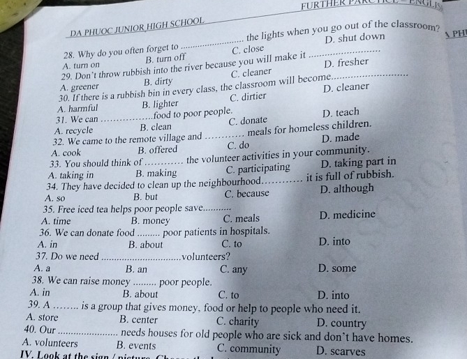 FURTHER PARCTCE ENGL
DA PHUOC JUNIOR HIGH SCHOOL
D. shut down
28. Why do you often forget to_ the lights when you go out of the classroom?  PH
B. turn off
29. Don’t throw rubbish into the river because you will make it C. close_
A. turn on
A. greener B. dirty C. cleaner D. fresher
30. If there is a rubbish bin in every class, the classroom will become
A. harmful B. lighter C. dirtier D. cleaner
31. We can food to poor people.
A. recycle _B. clean C. donate D. teach
32. We came to the remote village and meals for homeless children.
A. cook B. offered _C. do D. made
33. You should think of the volunteer activities in your community.
A. taking in B. making C. participating D. taking part in
34. They have decided to clean up the neighbourhood_ it is full of rubbish.
A. so B. but C. because D. although
35. Free iced tea helps poor people save_
A. time B. money C. meals D. medicine
36. We can donate food_ poor patients in hospitals.
A. in B. about C. to D. into
37. Do we need _volunteers?
A. a B. an C. any D. some
38. We can raise money ._ poor people.
A. in B. about C. to D. into
39. A …….. is a group that gives money, food or help to people who need it.
A. store B. center C. charity D. country
40. Our _needs houses for old people who are sick and don’t have homes.
A. volunteers B. events C. community D. scarves
IV. Look at the sign / n